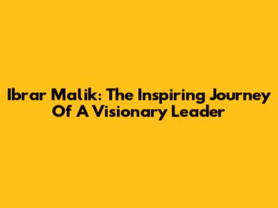 Ibrar Malik: The Inspiring Journey Of A Visionary Leader