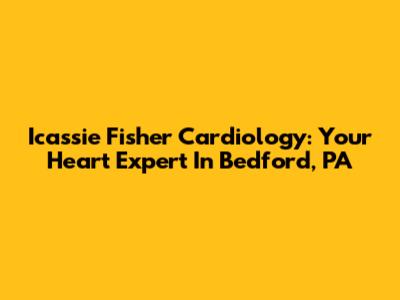 Icassie Fisher Cardiology: Your Heart Expert In Bedford, PA