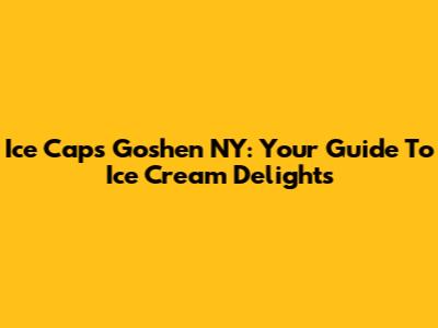 Ice Caps Goshen NY: Your Guide To Ice Cream Delights
