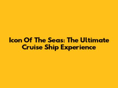 Icon Of The Seas: The Ultimate Cruise Ship Experience
