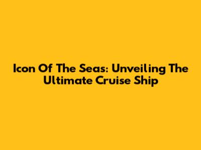 Icon Of The Seas: Unveiling The Ultimate Cruise Ship