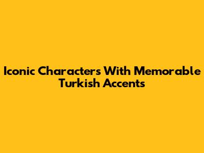 Iconic Characters With Memorable Turkish Accents