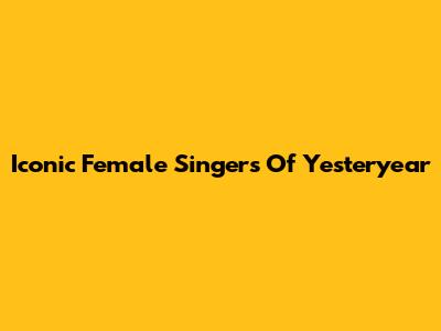 Iconic Female Singers Of Yesteryear