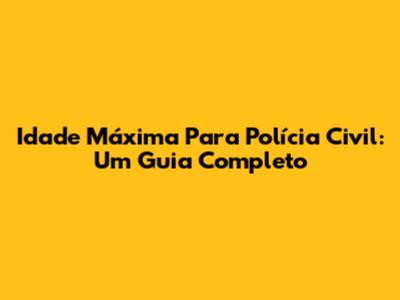 Idade Máxima Para Polícia Civil: Um Guia Completo