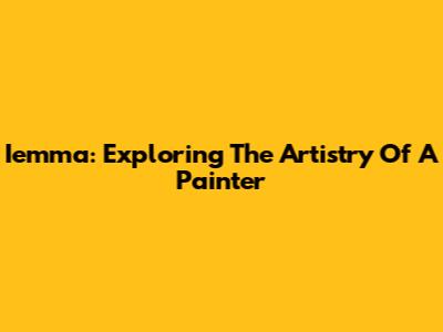 Iemma: Exploring The Artistry Of A Painter
