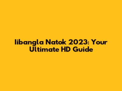 Iibangla Natok 2023: Your Ultimate HD Guide