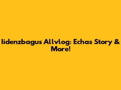 Iidenzbagus Allvlog: Echa's Story & More!