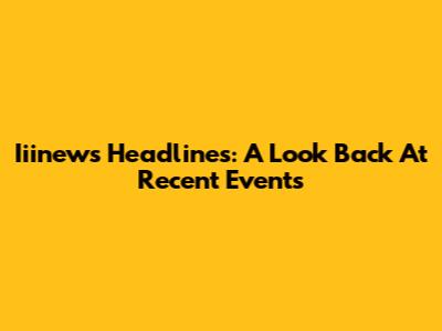 Iiinews Headlines: A Look Back At Recent Events