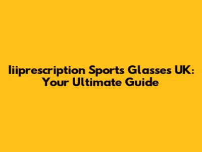 Iiiprescription Sports Glasses UK: Your Ultimate Guide