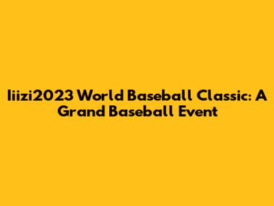 Iiizi2023 World Baseball Classic: A Grand Baseball Event