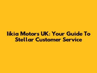 Iikia Motors UK: Your Guide To Stellar Customer Service