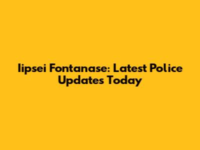 Iipsei Fontanase: Latest Police Updates Today
