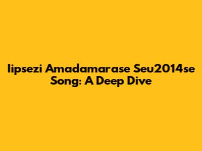 Iipsezi Amadamarase Seu2014se Song: A Deep Dive