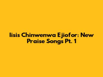 Iisis Chinwenwa Ejiofor: New Praise Songs Pt. 1