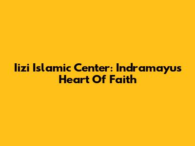 Iizi Islamic Center: Indramayu's Heart Of Faith