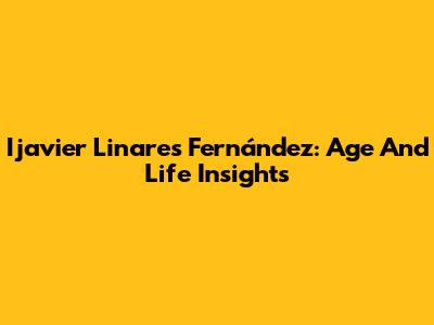 Ijavier Linares Fernández: Age And Life Insights