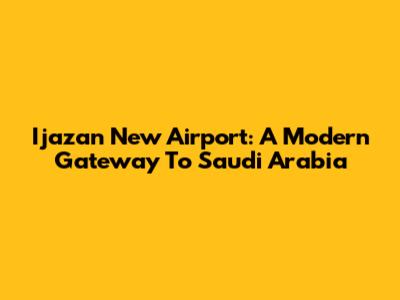 Ijazan New Airport: A Modern Gateway To Saudi Arabia