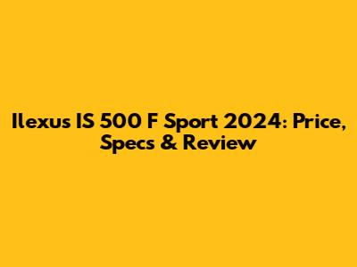 Ilexus IS 500 F Sport 2024: Price, Specs & Review