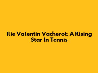 Ilie Valentin Vacherot: A Rising Star In Tennis