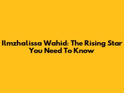 Ilmzhalissa Wahid: The Rising Star You Need To Know