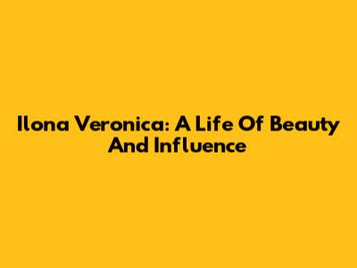 Ilona Veronica: A Life Of Beauty And Influence