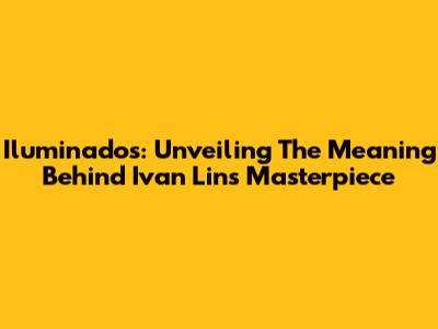 Iluminados: Unveiling The Meaning Behind Ivan Lins' Masterpiece