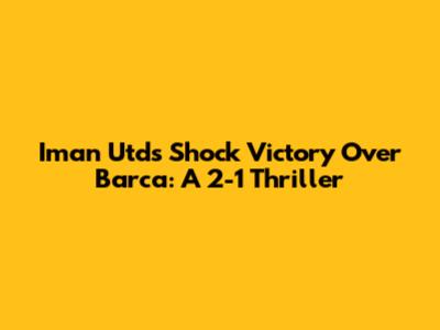 Iman Utd's Shock Victory Over Barca: A 2-1 Thriller
