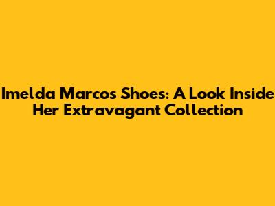 Imelda Marcos Shoes: A Look Inside Her Extravagant Collection