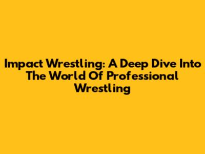 Impact Wrestling: A Deep Dive Into The World Of Professional Wrestling
