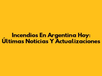 Incendios En Argentina Hoy: Últimas Noticias Y Actualizaciones