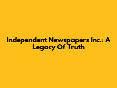 Independent Newspapers Inc.: A Legacy Of Truth