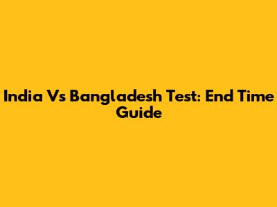 India Vs Bangladesh Test: End Time Guide