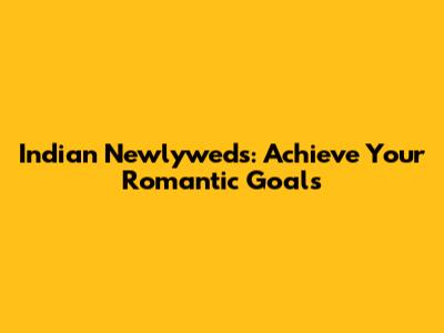 Indian Newlyweds: Achieve Your Romantic Goals
