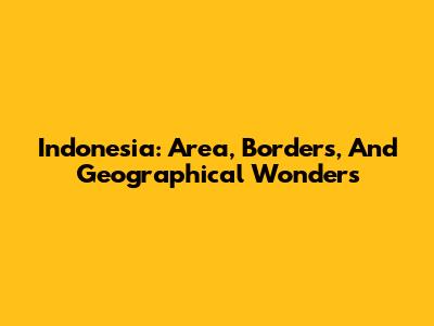 Indonesia: Area, Borders, And Geographical Wonders