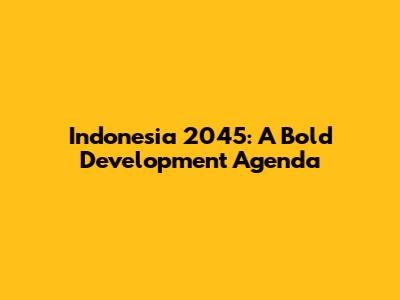 Indonesia 2045: A Bold Development Agenda