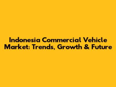 Indonesia Commercial Vehicle Market: Trends, Growth & Future