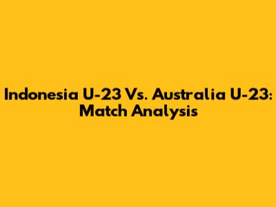 Indonesia U-23 Vs. Australia U-23: Match Analysis