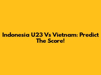 Indonesia U23 Vs Vietnam: Predict The Score!