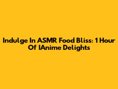 Indulge In ASMR Food Bliss: 1 Hour Of IAnime Delights