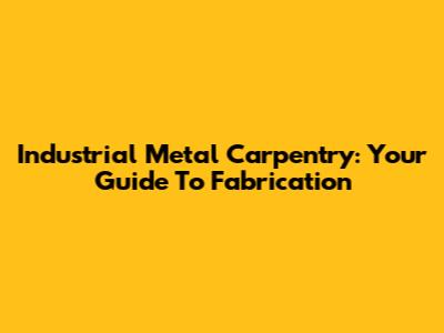 Industrial Metal Carpentry: Your Guide To Fabrication