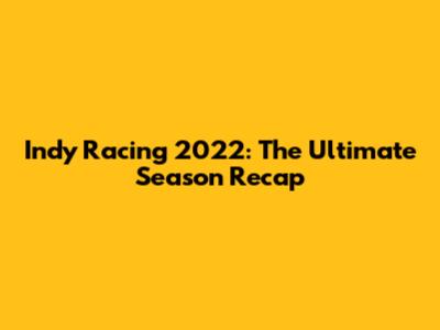 Indy Racing 2022: The Ultimate Season Recap