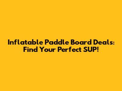 Inflatable Paddle Board Deals: Find Your Perfect SUP!