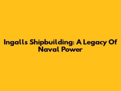 Ingalls Shipbuilding: A Legacy Of Naval Power