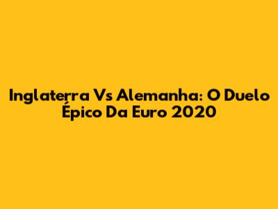 Inglaterra Vs Alemanha: O Duelo Épico Da Euro 2020