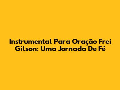 Instrumental Para Oração Frei Gilson: Uma Jornada De Fé