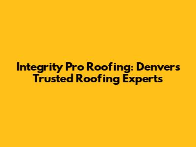 Integrity Pro Roofing: Denver's Trusted Roofing Experts