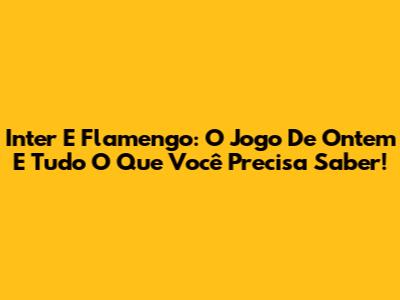 Inter E Flamengo: O Jogo De Ontem E Tudo O Que Você Precisa Saber!