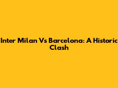 Inter Milan Vs Barcelona: A Historic Clash