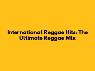 International Reggae Hits: The Ultimate Reggae Mix
