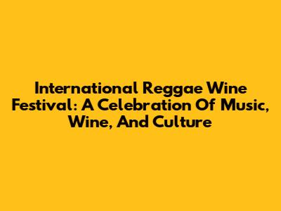 International Reggae Wine Festival: A Celebration Of Music, Wine, And Culture